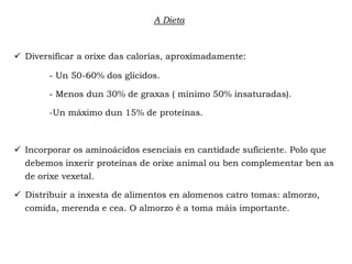  Diversificar a orixe das calorías, aproximadamente:
- Un 50-60% dos glícidos.
- Menos dun 30% de graxas ( mínimo 50% insaturadas).
-Un máximo dun 15% de proteínas.
 Incorporar os aminoácidos esenciais en cantidade suficiente. Polo que
debemos inxerir proteínas de orixe animal ou ben complementar ben as
de orixe vexetal.
 Distribuir a inxesta de alimentos en alomenos catro tomas: almorzo,
comida, merenda e cea. O almorzo é a toma máis importante.
A Dieta
 