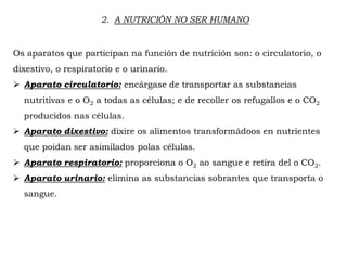 2. A NUTRICIÓN NO SER HUMANO
Os aparatos que participan na función de nutrición son: o circulatorio, o
dixestivo, o respiratorio e o urinario.
 Aparato circulatorio: encárgase de transportar as substancias
nutritivas e o O2 a todas as células; e de recoller os refugallos e o CO2
producidos nas células.
 Aparato dixestivo: dixire os alimentos transformádoos en nutrientes
que poidan ser asimilados polas células.
 Aparato respiratorio: proporciona o O2 ao sangue e retira del o CO2.
 Aparato urinario: elimina as substancias sobrantes que transporta o
sangue.
 