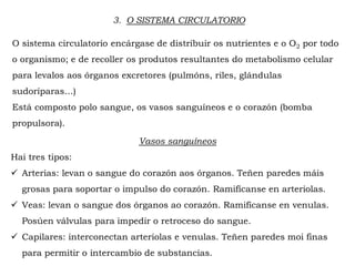3. O SISTEMA CIRCULATORIO
O sistema circulatorio encárgase de distribuir os nutrientes e o O2 por todo
o organismo; e de recoller os produtos resultantes do metabolismo celular
para levalos aos órganos excretores (pulmóns, riles, glándulas
sudoríparas…)
Está composto polo sangue, os vasos sanguíneos e o corazón (bomba
propulsora).
Vasos sanguíneos
Hai tres tipos:
 Arterias: levan o sangue do corazón aos órganos. Teñen paredes máis
grosas para soportar o impulso do corazón. Ramifícanse en arteriolas.
 Veas: levan o sangue dos órganos ao corazón. Ramifícanse en venulas.
Posúen válvulas para impedir o retroceso do sangue.
 Capilares: interconectan arteriolas e venulas. Teñen paredes moi finas
para permitir o intercambio de substancias.
 