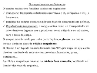 O sangue: o noso medio interno
O sangue realiza tres funcións básicas no organismo:
 Transporte: transporta substancias nutritivas e O2, refugallos e CO2 , e
hormonas.
 Defensa: no sangue atópanse glóbulos blancos encargados da defensa.
 Regulación da temperatura: o sangue actúa como un transportador de
calor dende os órganos que a producen, como o fígado e os músculos,
cara o resto do corpo.
O sangue está formado por unha parte líquida, o plasma, na que se
atopan distintos tipos de células sanguíneas.
O plasma é un líquido amarelo formado nun 90% por auga, na que están
disoltas multitude de substancias: proteínas, hormonas, gases,
nutrientes…
As células sanguíneas créanse na médula ósea vermella, localizada no
interior dos ósos do esqueleto.
 
