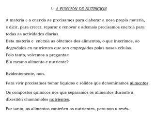1. A FUNCIÓN DE NUTRICIÓN
A materia e a enerxía as precisamos para elaborar a nosa propia materia,
é dicir, para crecer, reparar e renovar e ademais precisamos enerxía para
todas as actividades diarias.
Esta materia e enerxía as obtemos dos alimentos, o que inxerimos, ao
degradalos en nutrientes que son empregados polas nosas células.
Polo tanto, volvemos a preguntar:
É o mesmo alimento e nutriente?
Evidentemente, non.
Para vivir precisamos tomar líquidos e sólidos que denominamos alimentos.
Os compostos químicos nos que separamos os alimentos durante a
dixestión chamámolos nutrientes.
Por tanto, os alimentos conteñen os nutrientes, pero non o revés.
 
