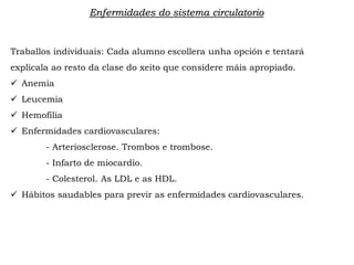 Enfermidades do sistema circulatorio
Traballos individuais: Cada alumno escollera unha opción e tentará
explicala ao resto da clase do xeito que considere máis apropiado.
 Anemia
 Leucemia
 Hemofilia
 Enfermidades cardiovasculares:
- Arteriosclerose. Trombos e trombose.
- Infarto de miocardio.
- Colesterol. As LDL e as HDL.
 Hábitos saudables para previr as enfermidades cardiovasculares.
 