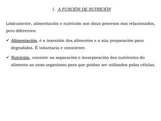 1. A FUNCIÓN DE NUTRICIÓN
Lóxicamente, alimentación e nutrición son dous procesos moi relacionados,
pero diferentes:
 Alimentación, é a inxestión dos alimentos e a súa preparación para
degradalos. É voluntaria e consciente.
 Nutrición, consiste na separación e incorporación dos nutrientes do
alimento ao noso organismo para que poidan ser utilizados polas células.
 