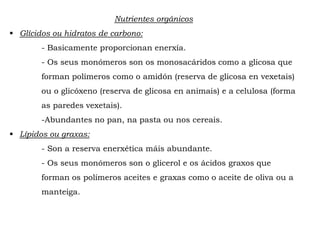 Nutrientes orgánicos
 Glícidos ou hidratos de carbono:
- Basicamente proporcionan enerxía.
- Os seus monómeros son os monosacáridos como a glicosa que
forman polímeros como o amidón (reserva de glicosa en vexetais)
ou o glicóxeno (reserva de glicosa en animais) e a celulosa (forma
as paredes vexetais).
-Abundantes no pan, na pasta ou nos cereais.
 Lípidos ou graxas:
- Son a reserva enerxética máis abundante.
- Os seus monómeros son o glicerol e os ácidos graxos que
forman os polímeros aceites e graxas como o aceite de oliva ou a
manteiga.
 