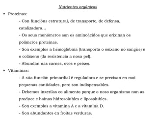 Nutrientes orgánicos
 Proteínas:
- Con funcións estrutural, de transporte, de defensa,
catalizadora…
- Os seus monómeros son os aminoácidos que orixinan os
polímeros proteínas.
- Son exemplos a hemoglobina (transporta o osíxeno no sangue) e
o coláxeno (da resistencia a nosa pel).
- Abundan nas carnes, ovos e peixes.
 Vitaminas:
- A súa función primordial é reguladora e se precisan en moi
pequenas cantidades, pero son indispensables.
- Debemos inxerilas co alimento porque o noso organismo non as
produce e hainas hidrosolubles e liposolubles.
- Son exemplos a vitamina A e a vitamina D.
- Son abundantes en froitas verduras.
 