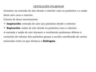 VENTILACIÓN PULMONAR
Consiste na entrada de aire dende o exterior cara os pulmóns e a saída
deste aire cara o exterior.
Consta de dous movementos:
 Inspiración: entrada de aire aos pulmóns dende o exterior.
 Expiración: saída de aire dende os pulmóns cara o exterior.
A entrada e saída de aire durante a ventilación pulmonar débese á
variación de volume dos pulmóns grazas a acción coordinada de varios
músculos entre os que destaca o diafragma.
 