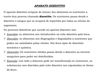 APARATO DIXESTIVO
O aparato dixestivo ocúpase de extraer dos alimentos os nutrientes a
través dun proceso chamado dixestión. Os nutrientes pasan dende o
dixestivo ó sangue que se ocupará de repartilos por todas as células do
organismo.
Os procesos dixestivos que sucede no aparato dixestivo son:
 Inxestión: os alimentos son introducidos no tubo dixestivo pola boca.
 Dixestión: os alimentos son disgregados e degradados a nutrientes que
poden ser asimilados polas células. Hai dous tipos de dixestión:
mecánica e química.
 Absorción: Os nutrientes obtidos pasan dende o dixestivo ao torrente
sanguíneo para poder ser distribuídos.
 Exección: non todo o alimento pode ser transformado en nutrientes, as
substancias non dixeridas polo tubo dixestivo son expulsadas en forma
de feces.
 