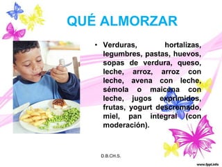 QUÉ ALMORZARVerduras, hortalizas, legumbres, pastas, huevos, sopas de verdura, queso, leche, arroz, arroz con leche, avena con leche, sémola o maicena con leche, jugos exprimidos, frutas, yogurt descremado, miel, pan integral (con moderación).D.B.CH.S.