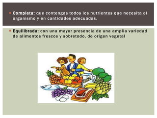  Completa: que contengas todos los nutrientes que necesita el
organismo y en cantidades adecuadas .
 Equilibrada: con una mayor presencia de una amplia variedad
de alimentos frescos y sobretodo, de origen vegetal

 