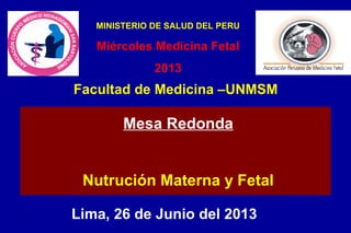 Lima, 26 de Junio del 2013
Mesa Redonda
Nutrución Materna y Fetal
Facultad de Medicina –UNMSM
MINISTERIO DE SALUD DEL PERU
Miércoles Medicina Fetal
2013
 