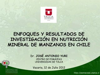 ENFOQUES Y RESULTADOS DE
 INVESTIGACIÓN EN NUTRICIÓN
MINERAL DE MANZANOS EN CHILE

       Dr. JOSÉ ANTONIO YURI
          CENTRO DE POMÁCEAS
         UNIVERSIDAD DE TALCA

        Vacaria, 12 de Julio 2012
 