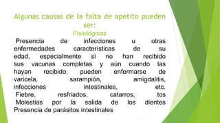 Algunas causas de la falta de apetito pueden
ser:
Fisiológicas
Presencia de infecciones u otras
enfermedades características de su
edad, especialmente si no han recibido
sus vacunas completas y aún cuando las
hayan recibido, pueden enfermarse de
varicela, sarampión, amigdalitis,
infecciones intestinales, etc.
Fiebre, resfriados, catarros, tos
Molestias por la salida de los dientes
Presencia de parásitos intestinales
 