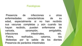 Fisiológicas
Presencia de infecciones u otras
enfermedades características de su
edad, especialmente si no han recibido
sus vacunas completas y aún cuando las
hayan recibido, pueden enfermarse de
varicela, sarampión, amigdalitis,
infecciones intestinales, etc.
Fiebre, resfriados, catarros, tos
Molestias por la salida de los dientes
Presencia de parásitos intestinales
 
