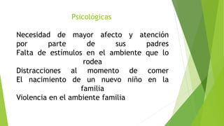 Psicológicas
Necesidad de mayor afecto y atención
por parte de sus padres
Falta de estímulos en el ambiente que lo
rodea
Distracciones al momento de comer
El nacimiento de un nuevo niño en la
familia
Violencia en el ambiente familia
 