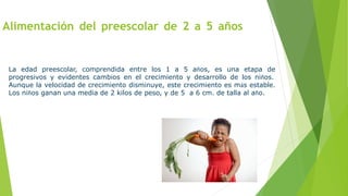 Alimentación del preescolar de 2 a 5 años
La edad preescolar, comprendida entre los 1 a 5 años, es una etapa de
progresivos y evidentes cambios en el crecimiento y desarrollo de los niños.
Aunque la velocidad de crecimiento disminuye, este crecimiento es más estable.
Los niños ganan una media de 2 kilos de peso, y de 5 a 6 cm. de talla al año.
 