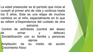 La edad preescolar es el período que inicia al
cumplir el primer año de vida y continúa hasta
los 5 años. Esta es una etapa de muchos
cambios en el niño, especialmente en lo que
se refiere a:Dependencia del cuidado de otra
persona.
Control de esfínteres (control del deseo
de orinar y defecar)
Sociabilización con su familia y personas
ajenas
Ampliación de su medio de acción
Crecimiento físico
 