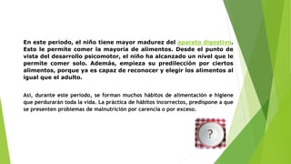 En este periodo, el niño tiene mayor madurez del aparato digestivo.
Esto le permite comer la mayoría de alimentos. Desde el punto de
vista del desarrollo psicomotor, el niño ha alcanzado un nivel que le
permite comer solo. Además, empieza su predilección por ciertos
alimentos, porque ya es capaz de reconocer y elegir los alimentos al
igual que el adulto.
Así, durante este periodo, se forman muchos hábitos de alimentación e higiene
que perdurarán toda la vida. La práctica de hábitos incorrectos, predispone a que
se presenten problemas de malnutrición por carencia o por exceso.
 
