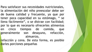 Para satisfacer sus necesidades nutricionales,
la alimentación del niño preescolar debe ser
de buena calidad y frecuente, ya que por
tener poca capacidad en su estómago, “ se
llena fácilmente”, o se distrae con facilidad;
por lo que es necesario ofrecerles alimentos
en cinco tiempos de comida, que
generalmente son desayuno, refacción,
almuerzo,
refacción y cena. De esta forma, es posible
darles porciones pequeñas
 