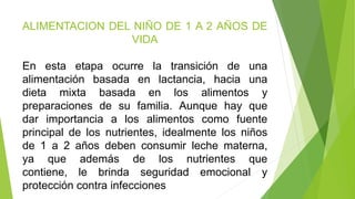 ALIMENTACION DEL NIÑO DE 1 A 2 AÑOS DE
VIDA
En esta etapa ocurre la transición de una
alimentación basada en lactancia, hacia una
dieta mixta basada en los alimentos y
preparaciones de su familia. Aunque hay que
dar importancia a los alimentos como fuente
principal de los nutrientes, idealmente los niños
de 1 a 2 años deben consumir leche materna,
ya que además de los nutrientes que
contiene, le brinda seguridad emocional y
protección contra infecciones
 