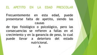 EL APETITO EN LA EDAD PRESCOLAR
Frecuentemente en esta edad, puede
presentarse falta de apetito, siendo las
causas
de tipo fisiológico o psicológico, pero las
consecuencias se refieren a fallas en el
crecimiento y en la ganancia de peso, lo cual
puede llevar a deterioro del estado
nutricional.
A
 