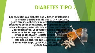 DIABETES TIPO 2 
Los pacientes con diabetes tipo 2 tienen resistencia a 
la insulina y existe una falla de su uso adecuado, 
junto con una deficiencia relativa. Tienen deterioro 
progresivo de las células beta. Estos pacientes suelen 
tener sobrepeso, antecedentes familiares de diabetes 
y ser sedentarios. La obesidad durante más de diez 
años es un factor importante. Si la acumulación de 
grasa se observa en la parte superior del cuerpo 
(androide) está más estrechamente relacionada con 
este tipo de diabetes que la obesidad de la parte 
inferior del cuerpo (ginecoide). El riesgo es mayor 
cuando hay adiposidad central. 
 