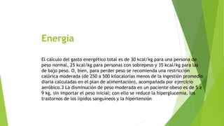 Energía 
El cálculo del gasto energético total es de 30 kcal/kg para una persona de 
peso normal, 25 kcal/kg para personas con sobrepeso y 35 kcal/kg para las 
de bajo peso. O, bien, para perder peso se recomienda una restricción 
calórica moderada (de 250 a 500 kilocalorías menos de la ingestión promedio 
diaria calculadas en el plan de alimentación), acompañada por ejercicio 
aeróbico.3 La disminución de peso moderada en un paciente obeso es de 5 a 
9 kg, sin importar el peso inicial; con ello se reduce la hiperglucemia, los 
trastornos de los lípidos sanguíneos y la hipertensión 
 