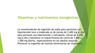 Vitaminas y nutrimentos inorgánicos 
La recomendación de ingestión de sodio para pacientes con 
hipertensión leve a moderada es de menos de 2,400 mg al día; 
para personas con hipertensión y nefropatía, menos de 2,000 
mg al día.3 Satisfacer el requerimiento de calcio de 1,000 a 
1,500 mg diarios, especialmente en los adultos mayores. 
Promover la ingestión de fuentes alimentarias de vitamina C. 
