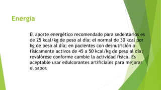 Energía 
El aporte energético recomendado para sedentarios es 
de 25 kcal/kg de peso al día; el normal de 30 kcal por 
kg de peso al día; en pacientes con desnutrición o 
físicamente activos de 45 a 50 kcal/kg de peso al día; 
revalórese conforme cambie la actividad física. Es 
aceptable usar edulcorantes artificiales para mejorar 
el sabor. 
 
