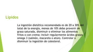 Lípidos 
La ingestión dietética recomendada es de 20 a 30% del 
total de la energía, menos de 10% debe provenir de 
grasa saturada, disminuir o eliminar los alimentos 
fritos o con crema; incluir regularmente ácidos grasos 
omega 3 (salmón, macarela o atún). Controlar o 
disminuir la ingestión de colesterol. 
 