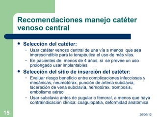 Recomendaciones manejo catéter
     venoso central
        Selección del catéter:
         –   Usar catéter venoso central de una vía a menos que sea
             imprescindible para la terapéutica el uso de más vías.
         –   En pacientes de menos de 4 años, si se prevee un uso
             prolongado usar implantables
        Selección del sitio de inserción del catéter:
         –   Evaluar riesgo beneficio entre complicaciones infecciosas y
             mecánicas, neumotórax, punción de arteria subclavia,
             laceración de vena subclavia, hemotórax, trombosis,
             embolismo aéreo
         –   Usar subclavia antes de yugular o femoral, a menos que haya
             contraindicación clínica: coagulopatía, deformidad anatómica

15                                                                 20/06/12
 