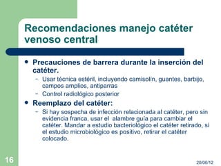 Recomendaciones manejo catéter
     venoso central
        Precauciones de barrera durante la inserción del
         catéter.
         –   Usar técnica estéril, incluyendo camisolín, guantes, barbijo,
             campos amplios, antiparras
         –   Control radiológico posterior
        Reemplazo del catéter:
         –   Si hay sospecha de infección relacionada al catéter, pero sin
             evidencia franca, usar el alambre guía para cambiar el
             catéter. Mandar a estudio bacteriológico el catéter retirado, si
             el estudio microbiológico es positivo, retirar el catéter
             colocado.


16                                                                      20/06/12
 