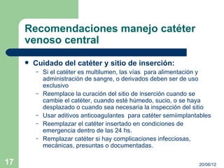 Recomendaciones manejo catéter
     venoso central
        Cuidado del catéter y sitio de inserción:
         –   Si el catéter es multilumen, las vías para alimentación y
             administración de sangre, o derivados deben ser de uso
             exclusivo
         –   Reemplace la curación del sitio de inserción cuando se
             cambie el catéter, cuando esté húmedo, sucio, o se haya
             desplazado o cuando sea necesaria la inspección del sitio
         –   Usar aditivos anticoagulantes para catéter semiimplantables
         –   Reemplazar el catéter insertado en condiciones de
             emergencia dentro de las 24 hs.
         –   Remplazar catéter si hay complicaciones infecciosas,
             mecánicas, presuntas o documentadas.

17                                                                 20/06/12
 