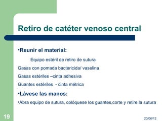 Retiro de catéter venoso central

     •Reunir el material:
           Equipo estéril de retiro de sutura
     Gasas con pomada bactericida/ vaselina
     Gasas estériles –cinta adhesiva
     Guantes estériles - cinta métrica

     •Lávese las manos:
     •Abra equipo de sutura, colóquese los guantes,corte y retire la sutura


19                                                                  20/06/12
 
