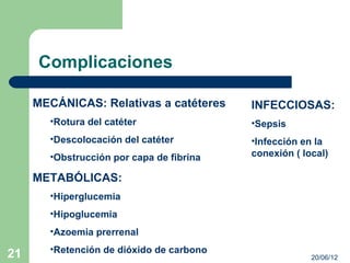 Complicaciones

     MECÁNICAS: Relativas a catéteres     INFECCIOSAS:
       •Rotura del catéter                •Sepsis
       •Descolocación del catéter         •Infección en la
       •Obstrucción por capa de fibrina   conexión ( local)

     METABÓLICAS:
       •Hiperglucemia
       •Hipoglucemia
       •Azoemia prerrenal
       •Retención de dióxido de carbono
21                                                     20/06/12
 