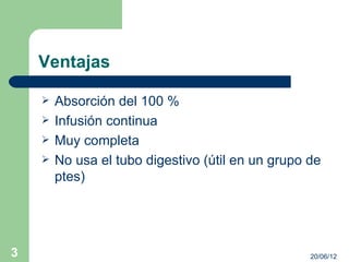 Ventajas

       Absorción del 100 %
       Infusión continua
       Muy completa
       No usa el tubo digestivo (útil en un grupo de
        ptes)




3                                                  20/06/12
 