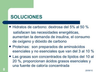 SOLUCIONES
       Hidratos de carbono: dextrosa del 5% al 50 %
        satisfacen las necesidades energéticas,
        aumentan la demanda de insulina, el consumo
        de oxígeno y dióxido de carbono
       Proteínas: son preparados de aminoácidos
        esenciales y no esenciales que van del 3 al 10 %
       Las grasas son concentrados de lípidos del 10 al
        20 %, proporcionan ácidos grasos esenciales y
        una fuente de caloría concentrada
8                                                 20/06/12
 