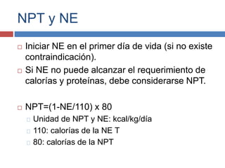 NPT y NE 
 Iniciar NE en el primer día de vida (si no existe 
contraindicación). 
 Si NE no puede alcanzar el requerimiento de 
calorías y proteínas, debe considerarse NPT. 
 NPT=(1-NE/110) x 80 
Unidad de NPT y NE: kcal/kg/día 
110: calorías de la NE T 
80: calorías de la NPT 
