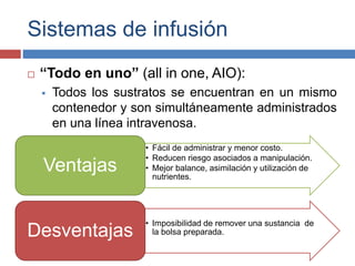 Sistemas de infusión 
 “Todo en uno” (all in one, AIO): 
 Todos los sustratos se encuentran en un mismo 
contenedor y son simultáneamente administrados 
en una línea intravenosa. 
• Fácil de administrar y menor costo. 
• Reducen riesgo asociados a manipulación. 
• Mejor balance, asimilación y utilización de 
nutrientes. 
Ventajas 
• Imposibilidad de remover una sustancia de 
Desventajas la bolsa preparada. 
 