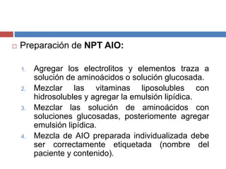  Preparación de NPT AIO: 
1. Agregar los electrolitos y elementos traza a 
solución de aminoácidos o solución glucosada. 
2. Mezclar las vitaminas liposolubles con 
hidrosolubles y agregar la emulsión lipídica. 
3. Mezclar las solución de aminoácidos con 
soluciones glucosadas, posteriomente agregar 
emulsión lipídica. 
4. Mezcla de AIO preparada individualizada debe 
ser correctamente etiquetada (nombre del 
paciente y contenido). 
 