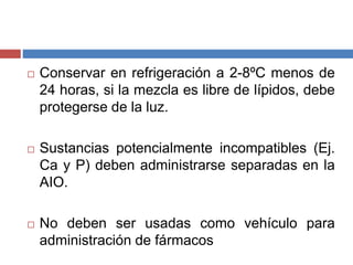  Conservar en refrigeración a 2-8ºC menos de 
24 horas, si la mezcla es libre de lípidos, debe 
protegerse de la luz. 
 Sustancias potencialmente incompatibles (Ej. 
Ca y P) deben administrarse separadas en la 
AIO. 
 No deben ser usadas como vehículo para 
administración de fármacos 
 