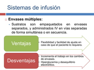 Sistemas de infusión 
 Envases múltiples: 
 Sustratos son empaquetados en envases 
separados, y administrados IV en vías separadas 
de forma simultánea o en secuencia. 
• Flexibilidad y facilidad de ajuste en 
caso de que el paciente lo requiera. Ventajas 
• Incrementa el trabajo en los cambios 
de envases. 
• Hiperglucemia y desequilibrio 
electrolítico. 
Desventajas 
 