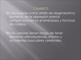 CAMBIOS
*En las mujeres como artritis de degenerativa,
  aumento de le depresión arterial,
  complicaciones en el embarazo y facturas
  de cadera.

*En los varones tienen riesgo de tener
  aumento ateroesclerosis, infartos y
  accidentes basculares cerebrales.
 