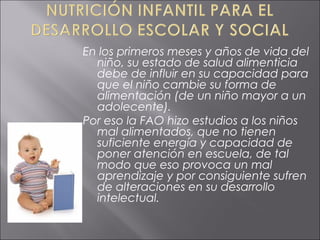 En los primeros meses y años de vida del
  niño, su estado de salud alimenticia
  debe de influir en su capacidad para
  que el niño cambie su forma de
  alimentación (de un niño mayor a un
  adolecente).
Por eso la FAO hizo estudios a los niños
  mal alimentados, que no tienen
  suficiente energía y capacidad de
  poner atención en escuela, de tal
  modo que eso provoca un mal
  aprendizaje y por consiguiente sufren
  de alteraciones en su desarrollo
  intelectual.
 