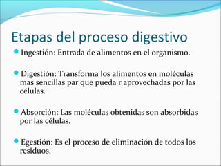 Etapas del proceso digestivo
Ingestión: Entrada de alimentos en el organismo.
Digestión: Transforma los alimentos en moléculas
mas sencillas par que pueda r aprovechadas por las
células.
Absorción: Las moléculas obtenidas son absorbidas
por las células.
Egestión: Es el proceso de eliminación de todos los
residuos.
 