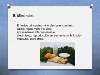5. Minerales

  Entre los principales minerales se encuentran:
  calcio, hierro, yodo y el zinc.
  Los minerales intervienen en el
  crecimiento, reproducción del ser humano, la función
  muscular, entre otros.
 