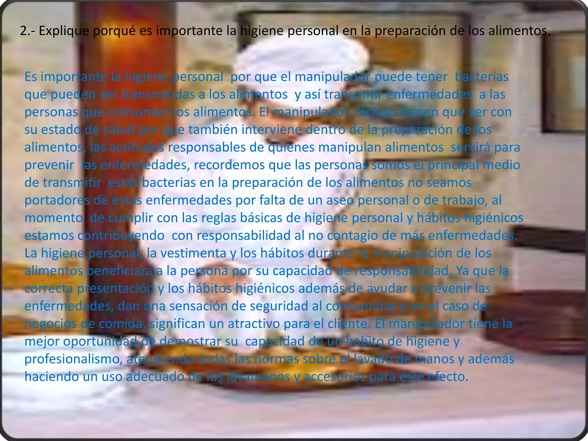 2.- Explique porqué es importante la higiene personal en la preparación de los alimentos.


Es importante la higiene personal por que el manipulador puede tener bacterias
que pueden ser transmitidas a los alimentos y así transmitir enfermedades a las
personas que consumen los alimentos. El manipulador, incluso tienen que ver con
su estado de salud por que también interviene dentro de la preparación de los
alimentos, las actitudes responsables de quienes manipulan alimentos servirá para
prevenir las enfermedades, recordemos que las personas somos el principal medio
de transmitir estas bacterias en la preparación de los alimentos no seamos
portadores de estas enfermedades por falta de un aseo personal o de trabajo, al
momento de cumplir con las reglas básicas de higiene personal y hábitos higiénicos
estamos contribuyendo con responsabilidad al no contagio de más enfermedades.
La higiene personal, la vestimenta y los hábitos durante la manipulación de los
alimentos beneficiara a la persona por su capacidad de responsabilidad. Ya que la
correcta presentación y los hábitos higiénicos además de ayudar a prevenir las
enfermedades, dan una sensación de seguridad al consumidor y en el caso de
negocios de comida, significan un atractivo para el cliente. El manipulador tiene la
mejor oportunidad de demostrar su capacidad de un habito de higiene y
profesionalismo, atendiendo todas las normas sobre el lavado de manos y además
haciendo un uso adecuado de los lavamanos y accesorios para este efecto.
 