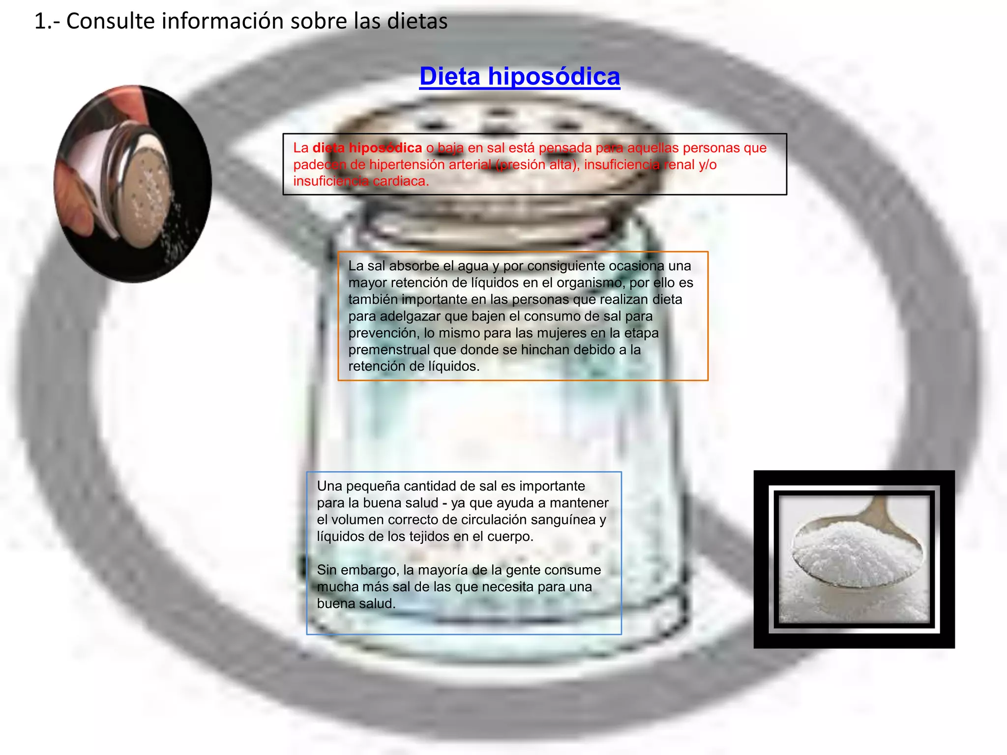 1.- Consulte información sobre las dietas

                                            Dieta hiposódica

                         La dieta hiposódica o baja en sal está pensada para aquellas personas que
                         padecen de hipertensión arterial (presión alta), insuficiencia renal y/o
                         insuficiencia cardiaca.




                                 La sal absorbe el agua y por consiguiente ocasiona una
                                 mayor retención de líquidos en el organismo, por ello es
                                 también importante en las personas que realizan dieta
                                 para adelgazar que bajen el consumo de sal para
                                 prevención, lo mismo para las mujeres en la etapa
                                 premenstrual que donde se hinchan debido a la
                                 retención de líquidos.




                            Una pequeña cantidad de sal es importante
                            para la buena salud - ya que ayuda a mantener
                            el volumen correcto de circulación sanguínea y
                            líquidos de los tejidos en el cuerpo.

                            Sin embargo, la mayoría de la gente consume
                            mucha más sal de las que necesita para una
                            buena salud.
 