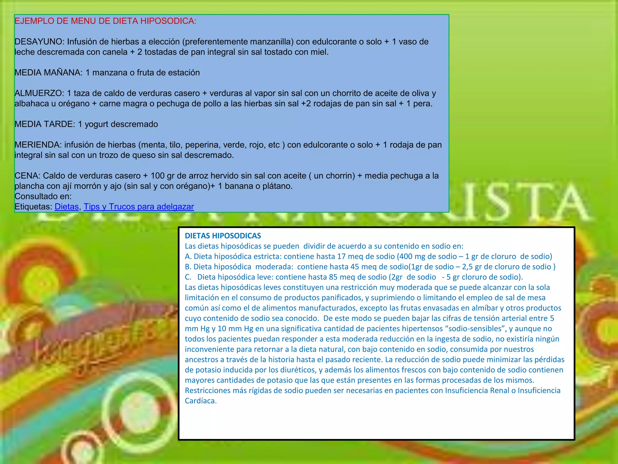 EJEMPLO DE MENU DE DIETA HIPOSODICA:

DESAYUNO: Infusión de hierbas a elección (preferentemente manzanilla) con edulcorante o solo + 1 vaso de
leche descremada con canela + 2 tostadas de pan integral sin sal tostado con miel.

MEDIA MAÑANA: 1 manzana o fruta de estación

ALMUERZO: 1 taza de caldo de verduras casero + verduras al vapor sin sal con un chorrito de aceite de oliva y
albahaca u orégano + carne magra o pechuga de pollo a las hierbas sin sal +2 rodajas de pan sin sal + 1 pera.

MEDIA TARDE: 1 yogurt descremado

MERIENDA: infusión de hierbas (menta, tilo, peperina, verde, rojo, etc ) con edulcorante o solo + 1 rodaja de pan
integral sin sal con un trozo de queso sin sal descremado.

CENA: Caldo de verduras casero + 100 gr de arroz hervido sin sal con aceite ( un chorrin) + media pechuga a la
plancha con ají morrón y ajo (sin sal y con orégano)+ 1 banana o plátano.
Consultado en:
Etiquetas: Dietas, Tips y Trucos para adelgazar


                                             DIETAS HIPOSODICAS
                                             Las dietas hiposódicas se pueden dividir de acuerdo a su contenido en sodio en:
                                             A. Dieta hiposódica estricta: contiene hasta 17 meq de sodio (400 mg de sodio – 1 gr de cloruro de sodio)
                                             B. Dieta hiposódica moderada: contiene hasta 45 meq de sodio(1gr de sodio – 2,5 gr de cloruro de sodio )
                                             C. Dieta hiposódica leve: contiene hasta 85 meq de sodio (2gr de sodio - 5 gr cloruro de sodio).
                                             Las dietas hiposódicas leves constituyen una restricción muy moderada que se puede alcanzar con la sola
                                             limitación en el consumo de productos panificados, y suprimiendo o limitando el empleo de sal de mesa
                                             común así como el de alimentos manufacturados, excepto las frutas envasadas en almíbar y otros productos
                                             cuyo contenido de sodio sea conocido. De este modo se pueden bajar las cifras de tensión arterial entre 5
                                             mm Hg y 10 mm Hg en una significativa cantidad de pacientes hipertensos “sodio-sensibles”, y aunque no
                                             todos los pacientes puedan responder a esta moderada reducción en la ingesta de sodio, no existiría ningún
                                             inconveniente para retornar a la dieta natural, con bajo contenido en sodio, consumida por nuestros
                                             ancestros a través de la historia hasta el pasado reciente. La reducción de sodio puede minimizar las pérdidas
                                             de potasio inducida por los diuréticos, y además los alimentos frescos con bajo contenido de sodio contienen
                                             mayores cantidades de potasio que las que están presentes en las formas procesadas de los mismos.
                                             Restricciones más rígidas de sodio pueden ser necesarias en pacientes con Insuficiencia Renal o Insuficiencia
                                             Cardíaca.
 
