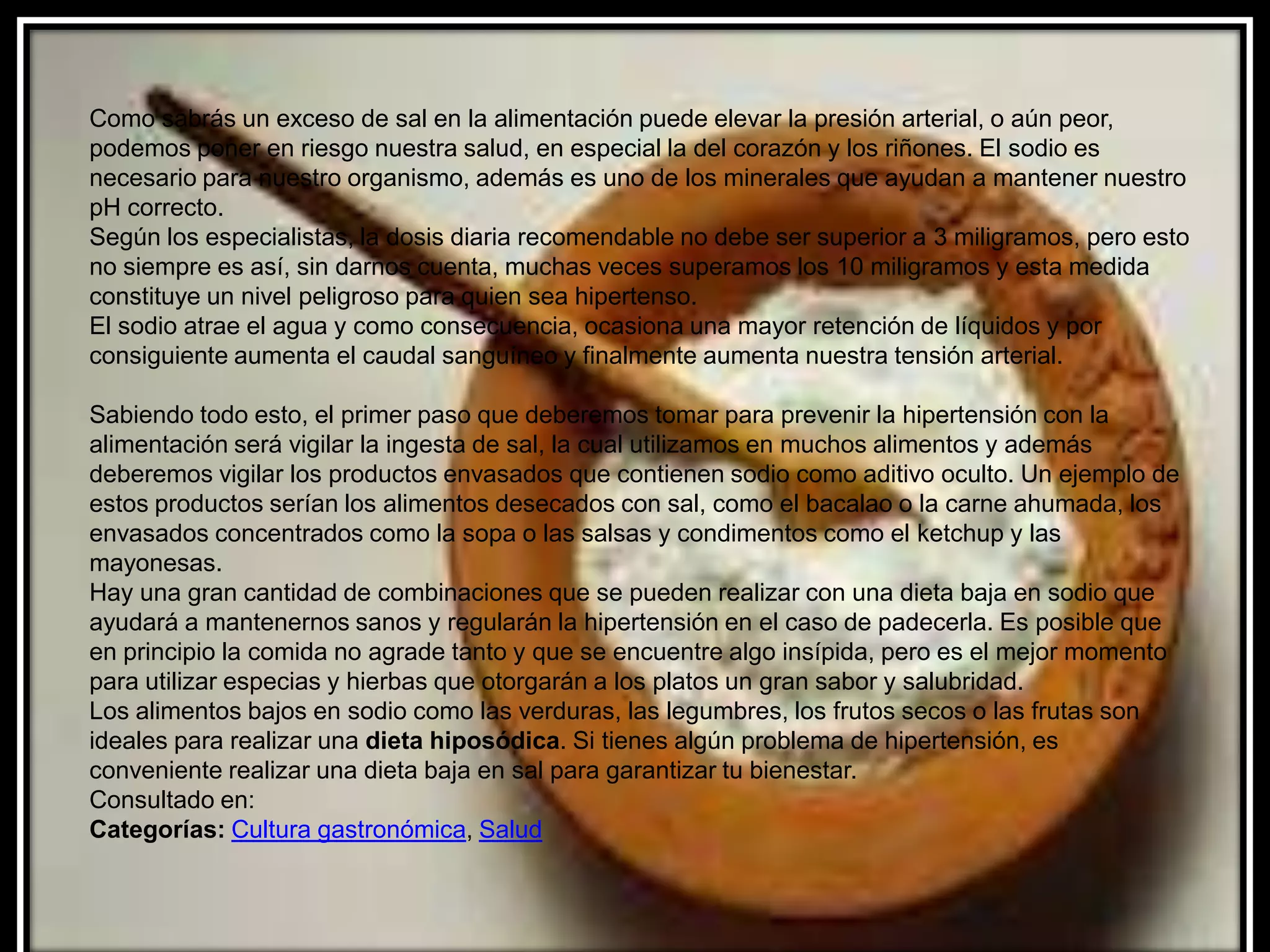 Como sabrás un exceso de sal en la alimentación puede elevar la presión arterial, o aún peor,
podemos poner en riesgo nuestra salud, en especial la del corazón y los riñones. El sodio es
necesario para nuestro organismo, además es uno de los minerales que ayudan a mantener nuestro
pH correcto.
Según los especialistas, la dosis diaria recomendable no debe ser superior a 3 miligramos, pero esto
no siempre es así, sin darnos cuenta, muchas veces superamos los 10 miligramos y esta medida
constituye un nivel peligroso para quien sea hipertenso.
El sodio atrae el agua y como consecuencia, ocasiona una mayor retención de líquidos y por
consiguiente aumenta el caudal sanguíneo y finalmente aumenta nuestra tensión arterial.

Sabiendo todo esto, el primer paso que deberemos tomar para prevenir la hipertensión con la
alimentación será vigilar la ingesta de sal, la cual utilizamos en muchos alimentos y además
deberemos vigilar los productos envasados que contienen sodio como aditivo oculto. Un ejemplo de
estos productos serían los alimentos desecados con sal, como el bacalao o la carne ahumada, los
envasados concentrados como la sopa o las salsas y condimentos como el ketchup y las
mayonesas.
Hay una gran cantidad de combinaciones que se pueden realizar con una dieta baja en sodio que
ayudará a mantenernos sanos y regularán la hipertensión en el caso de padecerla. Es posible que
en principio la comida no agrade tanto y que se encuentre algo insípida, pero es el mejor momento
para utilizar especias y hierbas que otorgarán a los platos un gran sabor y salubridad.
Los alimentos bajos en sodio como las verduras, las legumbres, los frutos secos o las frutas son
ideales para realizar una dieta hiposódica. Si tienes algún problema de hipertensión, es
conveniente realizar una dieta baja en sal para garantizar tu bienestar.
Consultado en:
Categorías: Cultura gastronómica, Salud
 