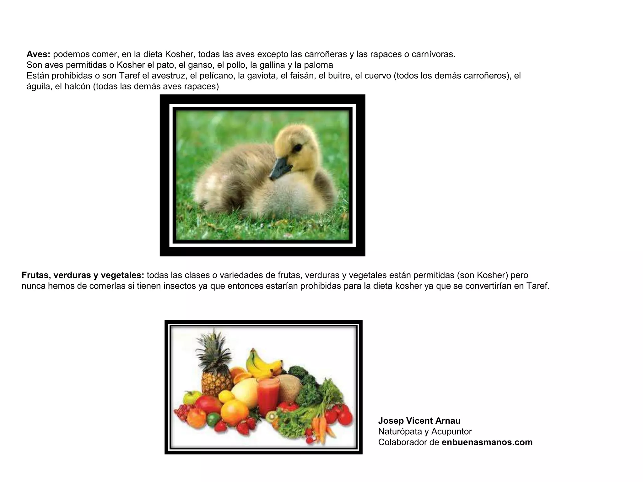 Aves: podemos comer, en la dieta Kosher, todas las aves excepto las carroñeras y las rapaces o carnívoras.
 Son aves permitidas o Kosher el pato, el ganso, el pollo, la gallina y la paloma
 Están prohibidas o son Taref el avestruz, el pelícano, la gaviota, el faisán, el buitre, el cuervo (todos los demás carroñeros), el
 águila, el halcón (todas las demás aves rapaces)




Frutas, verduras y vegetales: todas las clases o variedades de frutas, verduras y vegetales están permitidas (son Kosher) pero
nunca hemos de comerlas si tienen insectos ya que entonces estarían prohibidas para la dieta kosher ya que se convertirían en Taref.




                                                                                              Josep Vicent Arnau
                                                                                              Naturópata y Acupuntor
                                                                                              Colaborador de enbuenasmanos.com
 